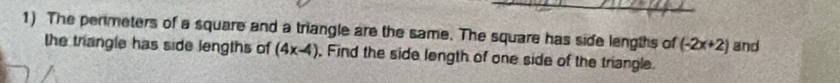 The perimeters of a square and a triangle are the same. The square has side lengths of (-2x+2) and 
the triangle has side lengths of (4x-4) , Find the side length of one side of the triangle.