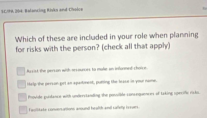 SC/PA 204: Balancing Risks and Choice
Re
Which of these are included in your role when planning
for risks with the person? (check all that apply)
Assist the person with resources to make an informed choice.
Help the person get an apartment, putting the lease in your name.
Provide guidance with understanding the possible consequences of taking specific risks.
Facilitate conversations around health and safety issues.