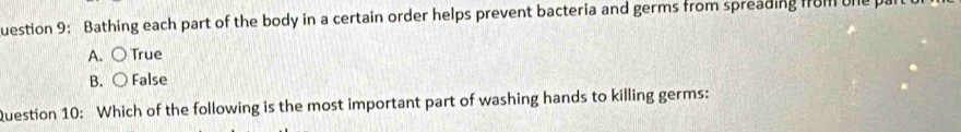 uestion 9: Bathing each part of the body in a certain order helps prevent bacteria and germs from spreading from one p
A. ○ True
B. ○ False
Question 10: Which of the following is the most important part of washing hands to killing germs: