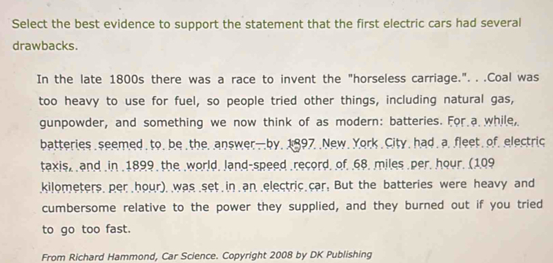 Select the best evidence to support the statement that the first electric cars had several 
drawbacks. 
In the late 1800s there was a race to invent the "horseless carriage.". . .Coal was 
too heavy to use for fuel, so people tried other things, including natural gas, 
gunpowder, and something we now think of as modern: batteries. For a while, 
batteries seemed to, be the, answer—by. 1897 .New. York City, had . a. fleet. of. electric 
taxis, and in 1899 the world, land-speed record, of 68. miles per, hour. (109
kilometers per hour) was set in an electric car. But the batteries were heavy and 
cumbersome relative to the power they supplied, and they burned out if you tried 
to go too fast. 
From Richard Hammond, Car Science. Copyright 2008 by DK Publishing