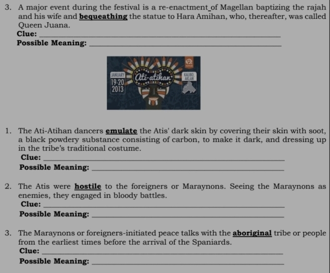 A major event during the festival is a re-enactment_of Magellan baptizing the rajah 
and his wife and bequeathing the statue to Hara Amihan, who, thereafter, was called 
Queen Juana. 
Clue:_ 
Possible Meaning:_ 
1. The Ati-Atihan dancers emulate the Atis' dark skin by covering their skin with soot, 
a black powdery substance consisting of carbon, to make it dark, and dressing up 
in the tribe’s traditional costume. 
Clue:_ 
Possible Meaning:_ 
2. The Atis were hostile to the foreigners or Maraynons. Seeing the Maraynons as 
enemies, they engaged in bloody battles. 
Clue:_ 
Possible Meaning:_ 
3. The Maraynons or foreigners-initiated peace talks with the aboriginal tribe or people 
from the earliest times before the arrival of the Spaniards. 
Clue:_ 
Possible Meaning:_