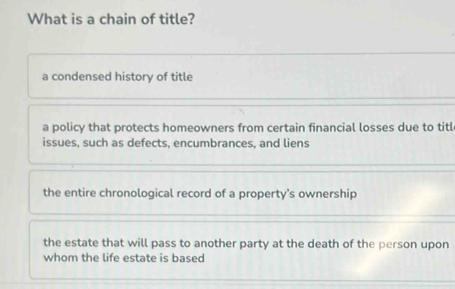 What is a chain of title?
a condensed history of title
a policy that protects homeowners from certain financial losses due to titl
issues, such as defects, encumbrances, and liens
the entire chronological record of a property’s ownership
the estate that will pass to another party at the death of the person upon
whom the life estate is based