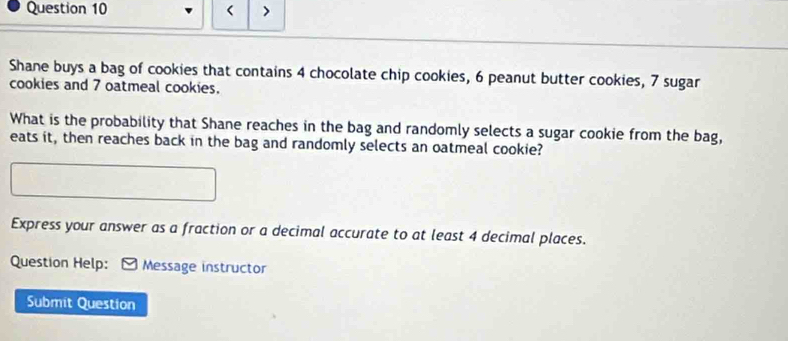 < > 
Shane buys a bag of cookies that contains 4 chocolate chip cookies, 6 peanut butter cookies, 7 sugar 
cookies and 7 oatmeal cookies. 
What is the probability that Shane reaches in the bag and randomly selects a sugar cookie from the bag, 
eats it, then reaches back in the bag and randomly selects an oatmeal cookie? 
Express your answer as a fraction or a decimal accurate to at least 4 decimal places. 
Question Help: Message instructor 
Submit Question