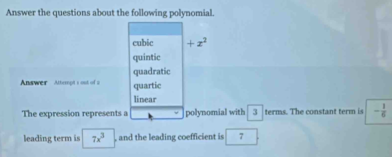 Answer the questions about the following polynomial.
cubic +x^2
quintic
quadratic
nswer Attempt 1 out of 2 quartic
linear
The expression represents a polynomial with 3 terms. The constant term is - 1/6 
leading term is 7x^3 , and the leading coefficient is 7