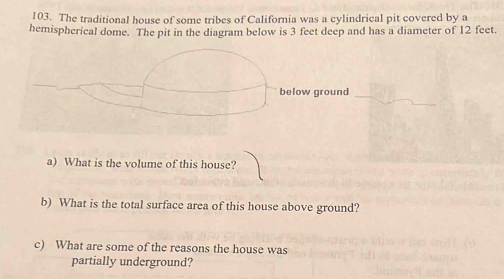 The traditional house of some tribes of California was a cylindrical pit covered by a 
hemispherical dome. The pit in the diagram below is 3 feet deep and has a diameter of 12 feet. 
below ground 
a) What is the volume of this house? 
b) What is the total surface area of this house above ground? 
c) What are some of the reasons the house was 
partially underground?