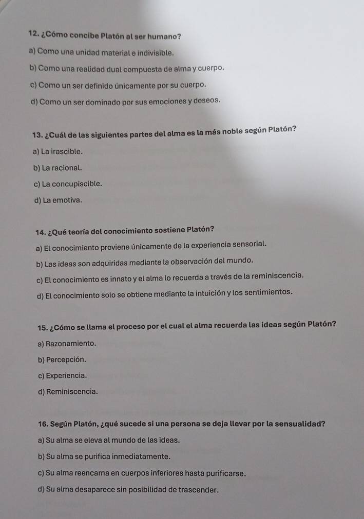 ¿Cómo concibe Platón al ser humano?
a) Como una unidad material e indivisible.
b) Como una realidad dual compuesta de alma y cuerpo.
c) Como un ser definido únicamente por su cuerpo.
d) Como un ser dominado por sus emociones y deseos.
13. ¿Cuál de las siguientes partes del alma es la más noble según Platón?
a) La irascible.
b) La racional.
c) La concupiscible.
d) La emotiva.
14. ¿Qué teoría del conocimiento sostiene Platón?
a) El conocimiento proviene únicamente de la experiencia sensorial.
b) Las ideas son adquiridas mediante la observación del mundo.
c) El conocimiento es innato y el alma lo recuerda a través de la reminiscencia.
d) El conocimiento solo se obtiene mediante la intuición y los sentimientos.
15. ¿Cómo se llama el proceso por el cual el alma recuerda las ideas según Platón?
a) Razonamiento.
b) Percepción.
c) Experiencia.
d) Reminiscencia.
16. Según Platón, ¿qué sucede si una persona se deja llevar por la sensualidad?
a) Su alma se eleva al mundo de las ideas.
b) Su alma se purifica inmediatamente.
c) Su alma reencarna en cuerpos inferiores hasta purificarse.
d) Su alma desaparece sin posibilidad de trascender.