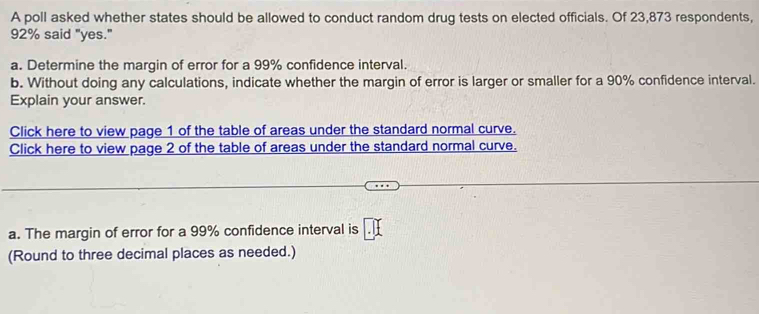 A poll asked whether states should be allowed to conduct random drug tests on elected officials. Of 23,873 respondents,
92% said "yes." 
a. Determine the margin of error for a 99% confidence interval. 
b. Without doing any calculations, indicate whether the margin of error is larger or smaller for a 90% confidence interval. 
Explain your answer. 
Click here to view page 1 of the table of areas under the standard normal curve. 
Click here to view page 2 of the table of areas under the standard normal curve. 
a. The margin of error for a 99% confidence interval is 
(Round to three decimal places as needed.)