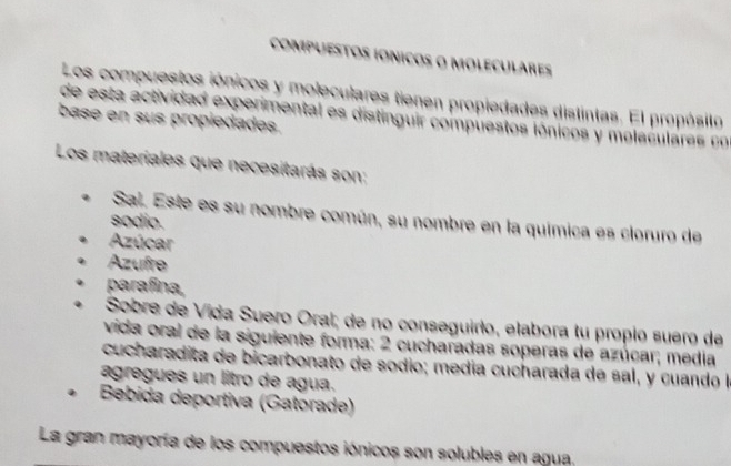 compuEsTOs IOnicos o moleculares 
Los compuestos iónicos y moleculares tienen propiedades distintas. El propósito 
de esta actividad experimental es distinguir compuestos iónicos y molaculares co 
base en sus propiedades. 
Los materiales que necesitarás son: 
Sal. Este es su nombre común, su nombre en la química es cloruro de 
sodio. 
Azúcar 
Azufre 
parafina, 
Sobre de Vida Suero Oral; de no conseguirio, elabora tu propio suero de 
vida oral de la siguiente forma: 2 cucharadas soperas de azúcar; media 
cucharadita de bicarbonato de sodio; medía cucharada de sal, y cuando la 
agregues un litro de agua. 
Bebida deportiva (Gatorade) 
La gran mayoría de los compuestos iónicos son solubles en agua.