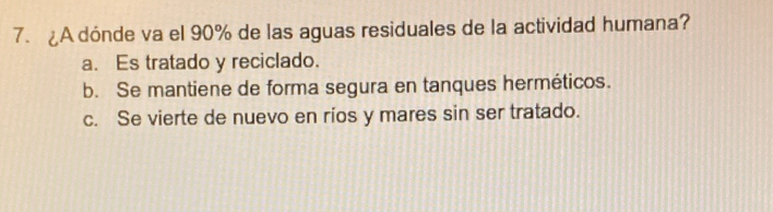 ¿A dónde va el 90% de las aguas residuales de la actividad humana?
a. Es tratado y reciclado.
b. Se mantiene de forma segura en tanques herméticos.
c. Se vierte de nuevo en rios y mares sin ser tratado.