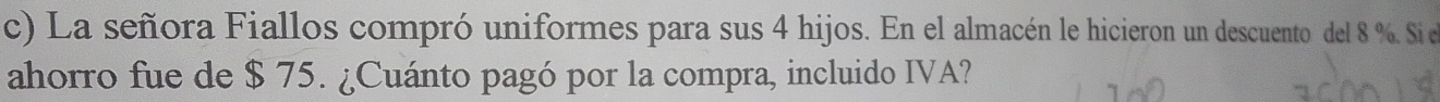 La señora Fiallos compró uniformes para sus 4 hijos. En el almacén le hicieron un descuento del 8 %. Si el 
ahorro fue de $ 75. ¿Cuánto pagó por la compra, incluido IVA?