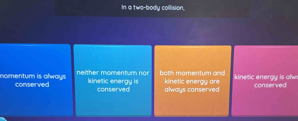 In a two-body collision,
nomentum is always neither momentum nor both momentum and kinetic energy is alw
kinetic energy is kinetic energy are
conserved conserved
conserved always conserved