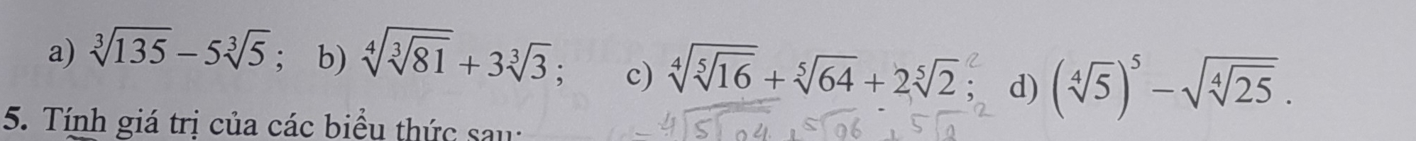 a) sqrt[3](135)-5sqrt[3](5); b) sqrt[4](sqrt [3]81)+3sqrt[3](3) c) sqrt[4](sqrt [5]16)+sqrt[5](64)+2sqrt[5](2) d) (sqrt[4](5))^5-sqrt(sqrt [4]25). 
5. Tính giá trị của các biểu thức sau: