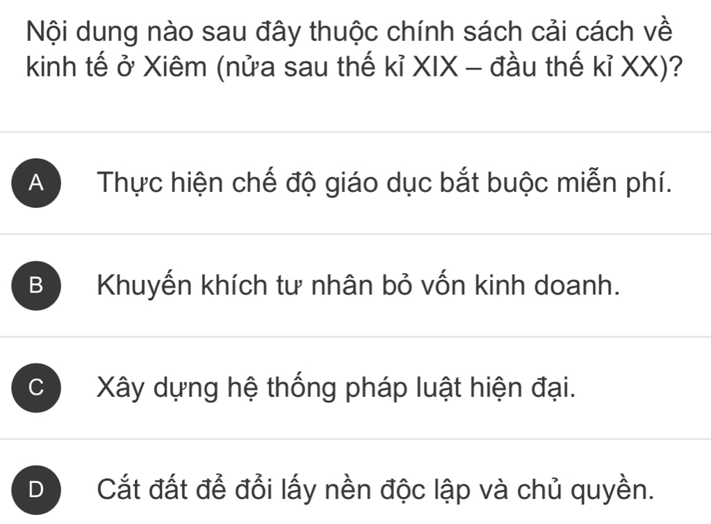 Nội dung nào sau đây thuộc chính sách cải cách về
kinh tế ở Xiêm (nửa sau thế kỉ XIX - đầu thế kỉ XX)?
A Thực hiện chế độ giáo dục bắt buộc miễn phí.
B Khuyến khích tư nhân bỏ vốn kinh doanh.
C Xây dựng hệ thống pháp luật hiện đại.
D Cắt đất để đổi lấy nền độc lập và chủ quyền.