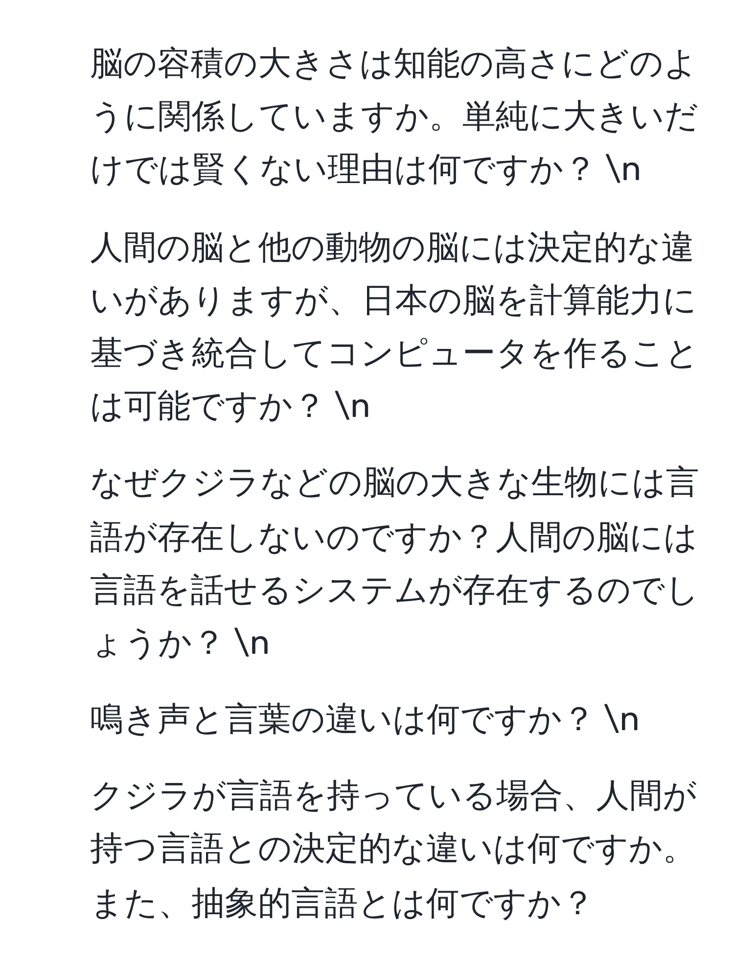 脳の容積の大きさは知能の高さにどのように関係していますか。単純に大きいだけでは賢くない理由は何ですか？ n
2. 人間の脳と他の動物の脳には決定的な違いがありますが、日本の脳を計算能力に基づき統合してコンピュータを作ることは可能ですか？ n
3. なぜクジラなどの脳の大きな生物には言語が存在しないのですか？人間の脳には言語を話せるシステムが存在するのでしょうか？ n
4. 鳴き声と言葉の違いは何ですか？ n
5. クジラが言語を持っている場合、人間が持つ言語との決定的な違いは何ですか。また、抽象的言語とは何ですか？