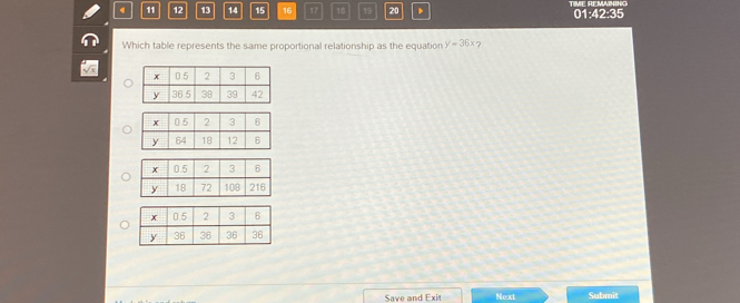 4 11 12 13 14 15 16 17 18 19 20 、 TIME REMAINING 01:42:35 
Which table represents the same proportional relationship as the equation y=36x ? 
Save and Exit Next Submit