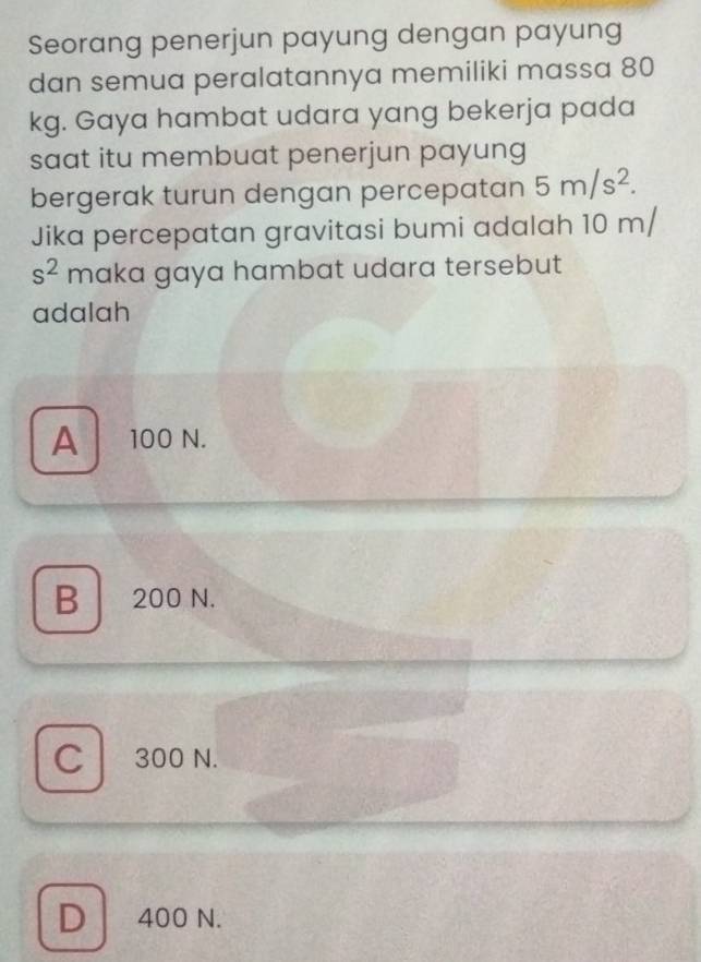 Seorang penerjun payung dengan payung
dan semua peralatannya memiliki massa 80
kg. Gaya hambat udara yang bekerja pada
saat itu membuat penerjun payung
bergerak turun dengan percepatan 5m/s^2. 
Jika percepatan gravitasi bumi adalah 10 m/
s^2 maka gaya hambat udara tersebut
adalah
A 100 N.
B 200 N.
C 300 N.
D 400 N.