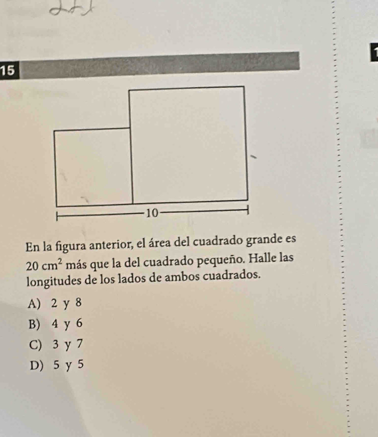 En la figura anterior, el área del cuadrado grande es
20cm^2 más que la del cuadrado pequeño. Halle las
longitudes de los lados de ambos cuadrados.
A) 2 y 8
B) 4 y 6
C) 3 y 7
D) 5 y 5