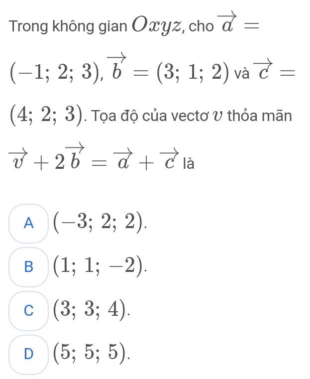 Trong không gian Oxyz, cho vector a=
(-1;2;3), vector b=(3;1;2) và vector c=
(4;2;3). Tọa độ của vectơ V thỏa mãn
vector v+2vector b=vector a+vector cla
A (-3;2;2).
B (1;1;-2).
C (3;3;4).
D (5;5;5).