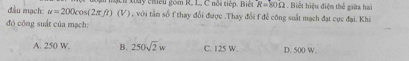 ạn mạch xoày chiều gồm R, L, C nôi tiếp. Biệt R=80Omega. Biết hiệu điện thế giữa hai
đầu mạch: u=200cos (2π ft)(V) , với tần số f thay đổi được .Thay đổi f đề công suất mạch đạt cực đại. Khi
đó công suất của mạch:
A. 250 W. B. 250sqrt(2)w C. 125 W. D. 500 W.