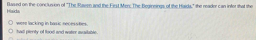 Based on the conclusion of ''The Raven and the First Men: The Beginnings of the Haida,'' the reader can infer that the
Haida
were lacking in basic necessities.
had plenty of food and water available.