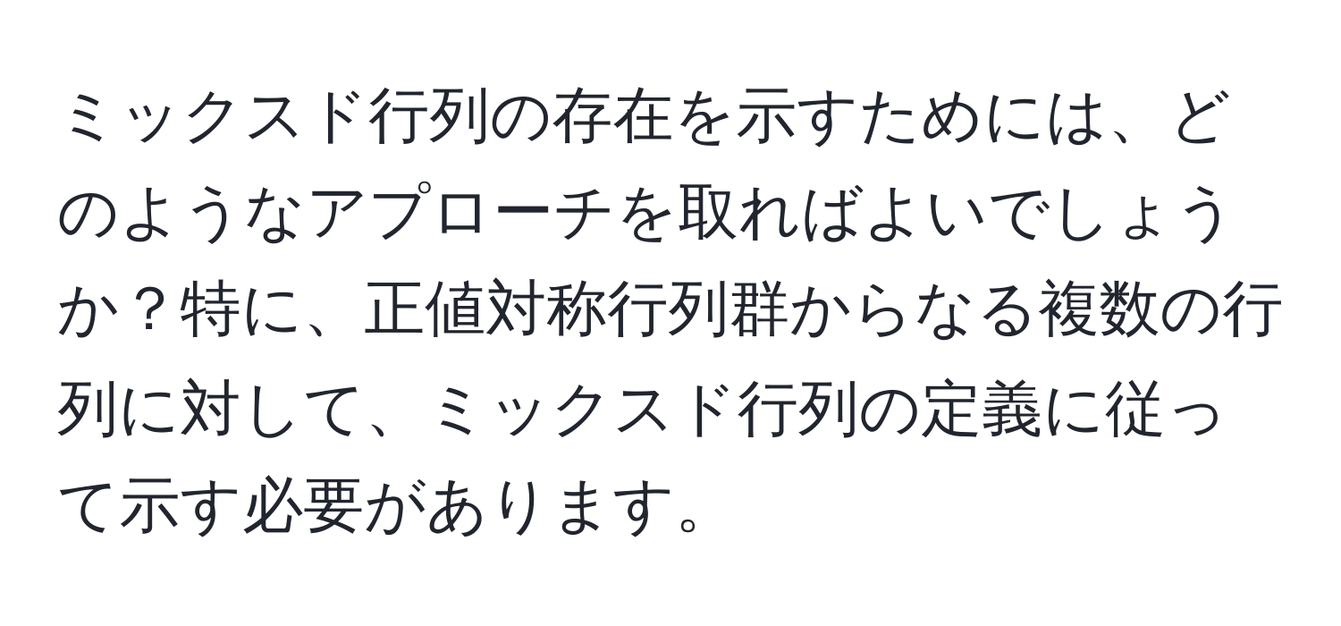 ミックスド行列の存在を示すためには、どのようなアプローチを取ればよいでしょうか？特に、正値対称行列群からなる複数の行列に対して、ミックスド行列の定義に従って示す必要があります。