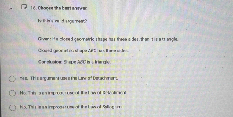 Choose the best answer.
Is this a valid argument?
Given: If a closed geometric shape has three sides, then it is a triangle.
Closed geometric shape ABC has three sides.
Conclusion: Shape ABC is a triangle.
Yes. This argument uses the Law of Detachment.
No. This is an improper use of the Law of Detachment.
No. This is an improper use of the Law of Syllogism.