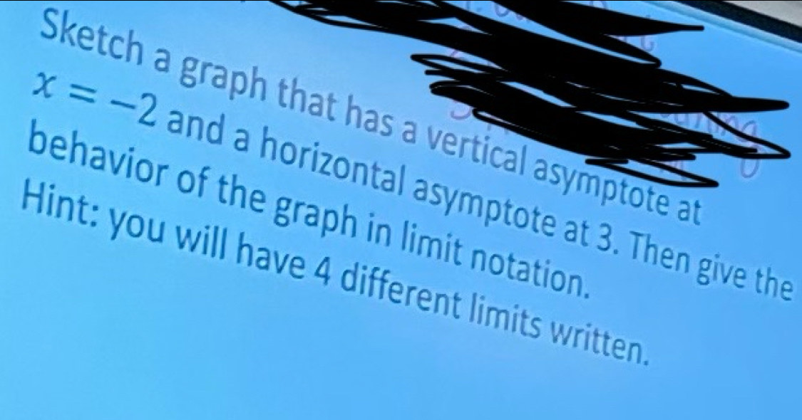 Sketch a graph that has a vertical asymptote a
x=-2 and a horizontal asymptote at 3. Then give the 
behavior of the graph in limit notation 
Hint: you will have 4 different limits written