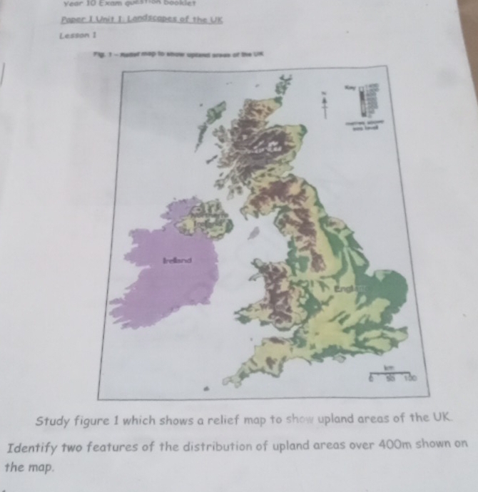 Vear 10 Exam question booklet 
Paper I Unit I. Landscapes of the UK 
Lesson I 
Flg, 1 - Aoter map to show sprend arees of the UK 
Study figure 1 which shows a relief map to show upland areas of the UK. 
Identify two features of the distribution of upland areas over 400m shown on 
the map.