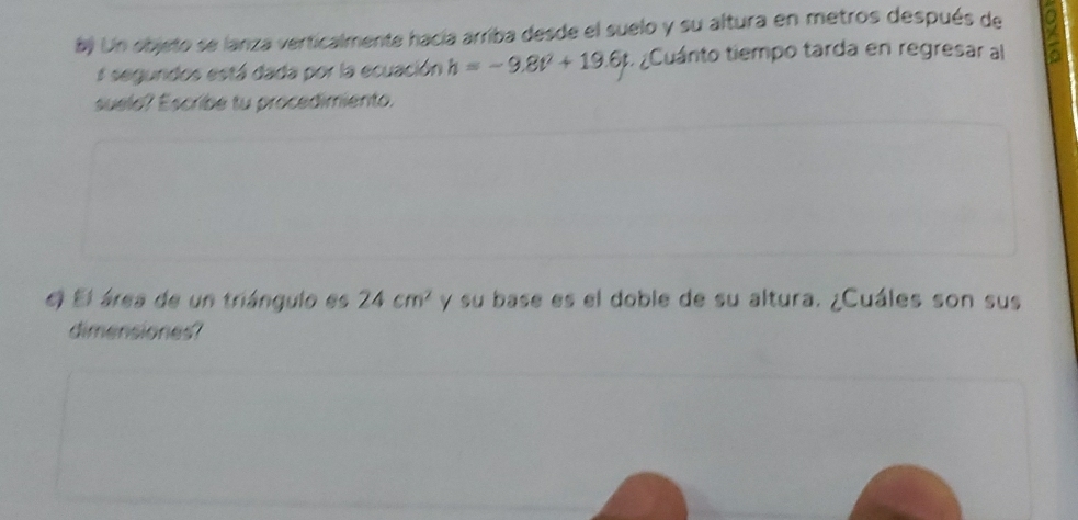 Un objeto se lanza verticalmente hacía arriba desde el suelo y su altura en metros después de 
segundos está dada por la ecuación h=-9.8t^2+19.6t : ¿Cuánto tiempo tarda en regresar al 
suele? Escribe tu procedimiento. 
El El área de un triángulo es 24cm^2 y su base es el doble de su altura. ¿Cuáles son sus 
dimensiones?