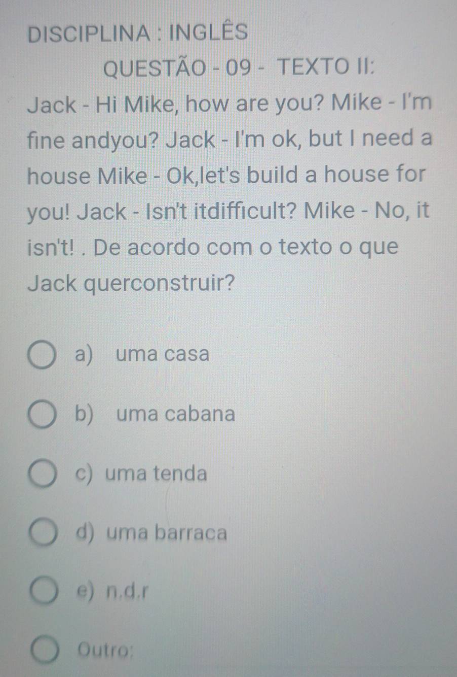 DISCIPLINA : INGLÊS
QUESTÃO - 09 - TEXTO II:
Jack - Hi Mike, how are you? Mike - I'm
fine andyou? Jack - I'm ok, but I need a
house Mike - Ok,let's build a house for
you! Jack - Isn't itdifficult? Mike - No, it
isn't! . De acordo com o texto o que
Jack querconstruir?
a) uma casa
b) uma cabana
c) uma tenda
d) uma barraca
e) n.d.r
Outro: