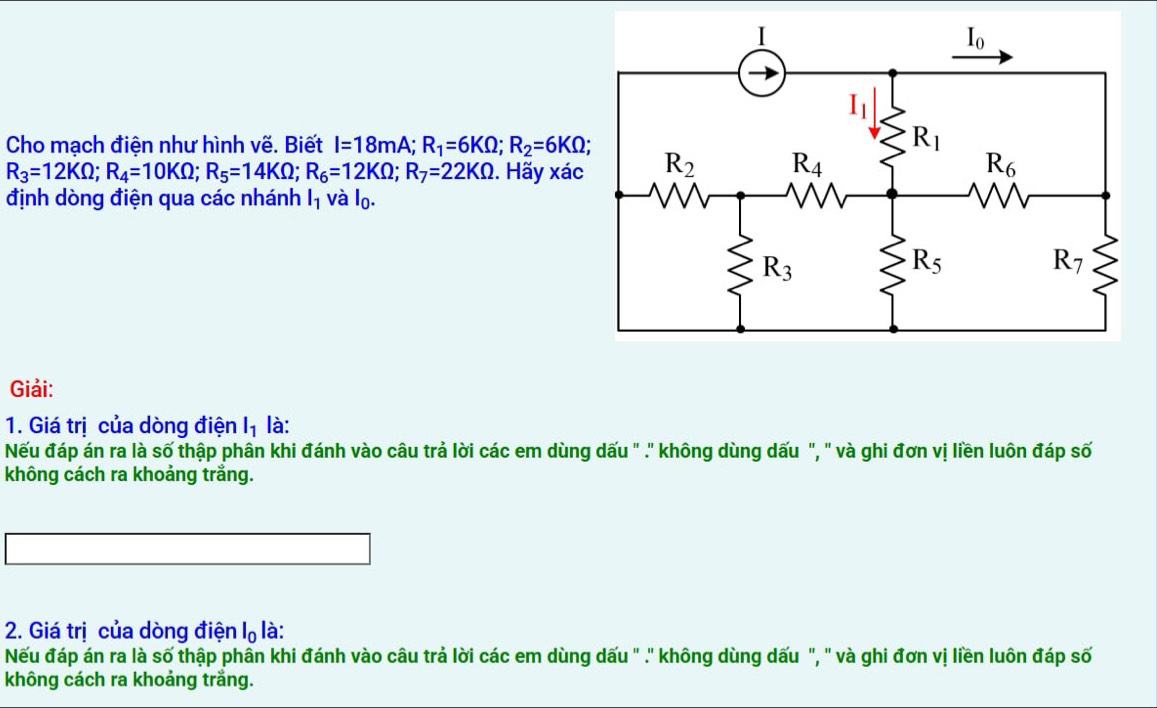 Cho mạch điện như hình vẽ. Biết I=18mA;R_1=6KOmega ;R_2=6KOmega ;
R_3=12KOmega ;R_4=10KOmega ;R_5=14KOmega ;R_6=12KOmega ;R_7=22KOmega 2. Hãy xác
định dòng điện qua các nhánh l_1 và l_0.
Giải:
1. Giá trị của dòng điện l_1 là:
Nếu đáp án ra là số thập phân khi đánh vào câu trả lời các em dùng dấu " .' không dùng dấu ", " và ghi đơn vị liền luôn đáp số
không cách ra khoảng trắng.
2. Giá trị của dòng điện l_0 là:
Nếu đáp án ra là số thập phân khi đánh vào câu trả lời các em dùng dấu " .' không dùng dấu ", " và ghi đơn vị liền luôn đáp số
không cách ra khoảng trắng.