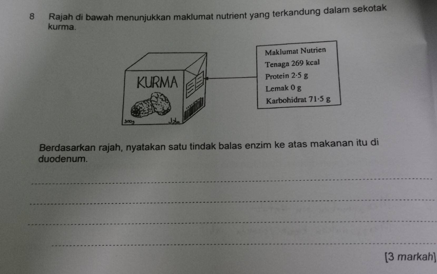 Rajah di bawah menunjukkan maklumat nutrient yang terkandung dalam sekotak 
kurma. 
Berdasarkan rajah, nyatakan satu tindak balas enzim ke atas makanan itu di 
duodenum. 
_ 
_ 
_ 
_ 
[3 markah]