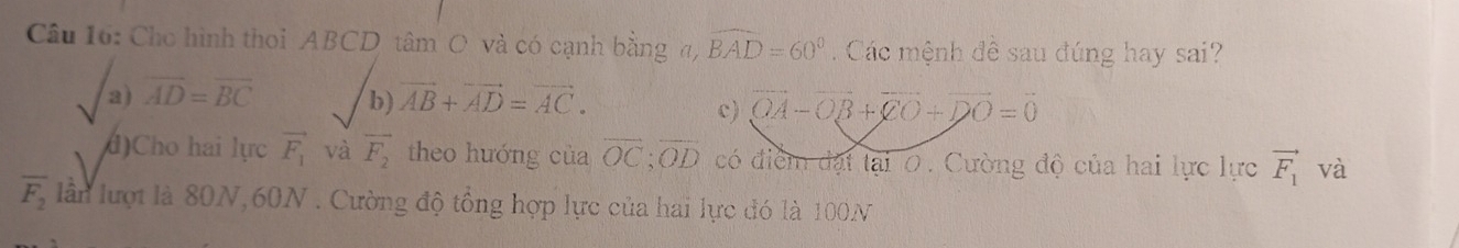 Cho hình thoi ABCD tâm O và có cạnh bằng a, widehat BAD=60° Các mệnh đề sau đúng hay sai?
a) overline AD=overline BC b vector AB+vector AD=vector AC.
c) vector OA-vector OB+vector CO+vector DO=vector 0
()Cho hai lực vector F_1 và vector F_2 theo hướng của vector OC; vector OD có điểm đạt lại O. Cường độ của hai lực lực vector F_1 và
overline F_2 lần lượt là 80N, 60N. Cường độ tổng hợp lực của hai lực đó là 100N