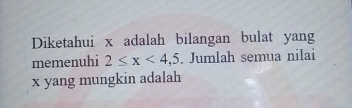 Diketahui x adalah bilangan bulat yang 
memenuhi 2≤ x<4,5. Jumlah semua nilai
x yang mungkin adalah