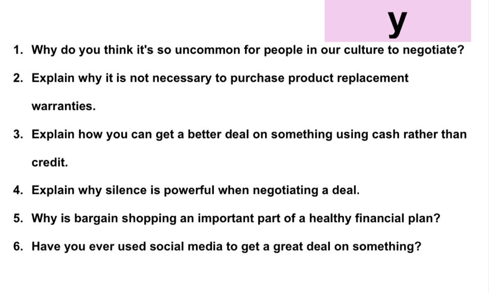 Why do you think it's so uncommon for people in our culture to negotiate? 
2. Explain why it is not necessary to purchase product replacement 
warranties. 
3. Explain how you can get a better deal on something using cash rather than 
credit. 
4. Explain why silence is powerful when negotiating a deal. 
5. Why is bargain shopping an important part of a healthy financial plan? 
6. Have you ever used social media to get a great deal on something?