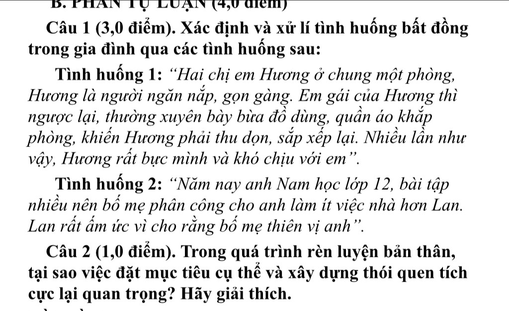 PHAN Tụ LUAN (4, 0 diểm) 
Câu 1 (3, 0 điểm). Xác định và xử lí tình huống bất đồng 
trong gia đình qua các tình huống sau: 
Tình huống 1: “Hai chị em Hương ở chung một phòng, 
Hương là người ngăn nắp, gọn gàng. Em gái của Hương thì 
ngược lại, thường xuyên bày bừa đồ dùng, quần áo khắp 
phòng, khiến Hương phải thu dọn, sắp xếp lại. Nhiều lần như 
vậy, Hương rất bực mình và khó chịu với em''. 
Tình huống 2: “Năm nay anh Nam học lớp 12, bài tập 
nhiều nên bố mẹ phân công cho anh làm ít việc nhà hơn Lan. 
Lan rất ấm ức vì cho rằng bố mẹ thiên vị anh''. 
Câu 2 (1,0 điểm). Trong quá trình rèn luyện bản thân, 
tại sao việc đặt mục tiêu cụ thể và xây dựng thói quen tích 
cực lại quan trọng? Hãy giải thích.