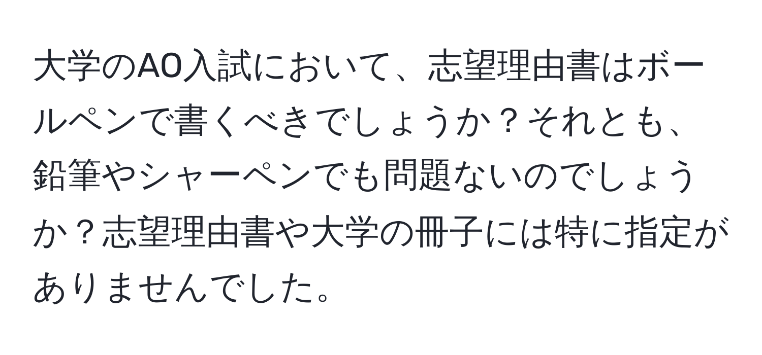 大学のAO入試において、志望理由書はボールペンで書くべきでしょうか？それとも、鉛筆やシャーペンでも問題ないのでしょうか？志望理由書や大学の冊子には特に指定がありませんでした。