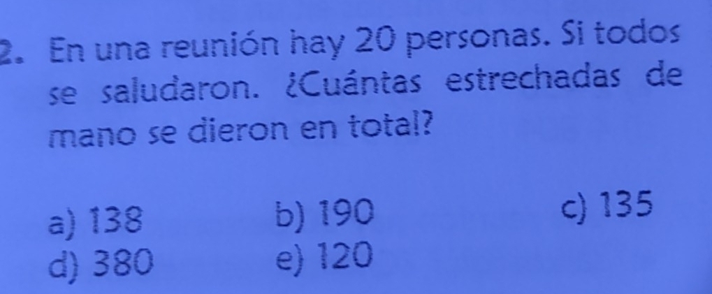 En una reunión hay 20 personas. Si todos
se saludaron. ¿Cuántas estrechadas de
mano se dieron en total?
a) 138 b) 190 c) 135
d) 380 e) 120