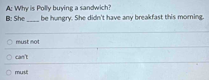 A: Why is Polly buying a sandwich?
B: She _be hungry. She didn't have any breakfast this morning.
must not
can't
must