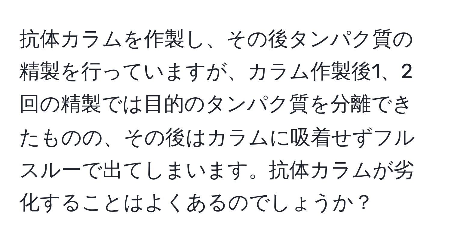 抗体カラムを作製し、その後タンパク質の精製を行っていますが、カラム作製後1、2回の精製では目的のタンパク質を分離できたものの、その後はカラムに吸着せずフルスルーで出てしまいます。抗体カラムが劣化することはよくあるのでしょうか？