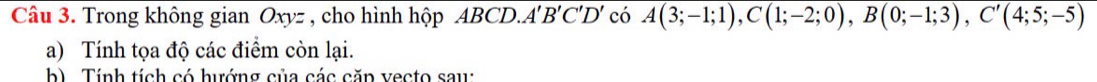 Trong không gian Oxyz , cho hình hộp ABCD. A'B'C'D' có overline A(3;-1;1), C(1;-2;0), B(0;-1;3), C'(4;5;-5)
a) Tính tọa độ các điểm còn lại. 
b) Tính tích có hướng của các căn vecto saw: