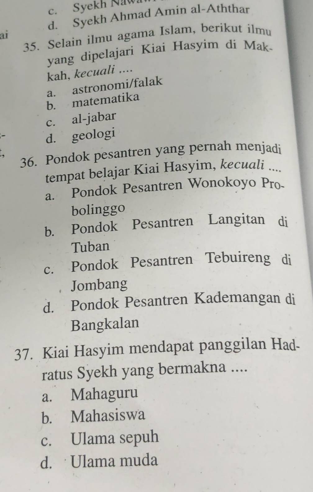 c. Syekh Naw
d. Syekh Ahmad Amin al-Aththar
ai
35. Selain ilmu agama Islam, berikut ilmu
yang dipelajari Kiai Hasyim di Mak-
kah, kecuali ....
a. astronomi/falak
b. matematika
c. al-jabar
d. geologi
36. Pondok pesantren yang pernah menjadi
tempat belajar Kiai Hasyim, kecuali ....
a. Pondok Pesantren Wonokoyo Pro-
bolinggo
b. Pondok Pesantren Langitan di
Tuban
c. Pondok Pesantren Tebuireng di
Jombang
d. Pondok Pesantren Kademangan di
Bangkalan
37. Kiai Hasyim mendapat panggilan Had-
ratus Syekh yang bermakna ....
a. Mahaguru
b. Mahasiswa
c. Ulama sepuh
d. Ulama muda