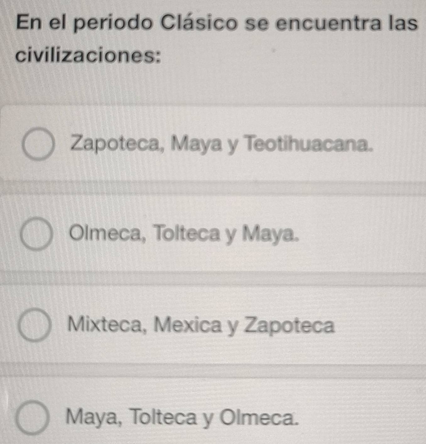 En el periodo Clásico se encuentra las
civilizaciones:
Zapoteca, Maya y Teotihuacana.
Olmeca, Tolteca y Maya.
Mixteca, Mexica y Zapoteca
Maya, Tolteca y Olmeca.