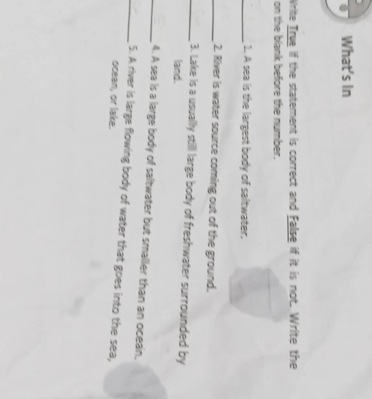 What's In 
Write True if the statement is correct and False if it is not. Write the 
on the blank before the number. 
_1. A sea is the largest body of saltwater. 
_2. River is water source coming out of the ground. 
_3. Lake is a usually still large body of freshwater surrounded by 
land. 
_4. A sea is a large body of saltwater but smaller than an ocean. 
_5. A river is large flowing body of water that goes into the sea, 
ocean, or lake.