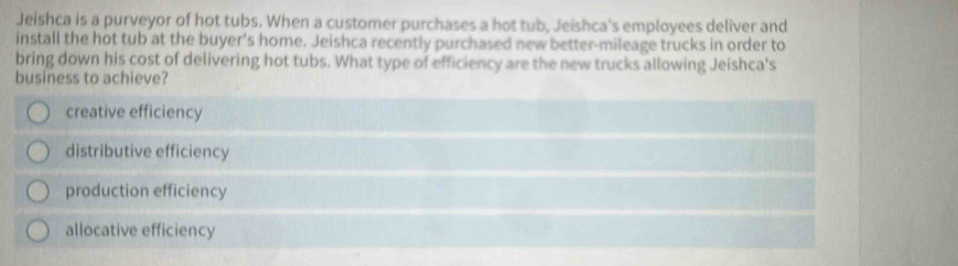 Jeishca is a purveyor of hot tubs. When a customer purchases a hot tub, Jeishca's employees deliver and
install the hot tub at the buyer's home. Jeishca recently purchased new better-mileage trucks in order to
bring down his cost of delivering hot tubs. What type of efficiency are the new trucks allowing Jeishca's
business to achieve?
creative efficiency
distributive efficiency
production efficiency
allocative efficiency