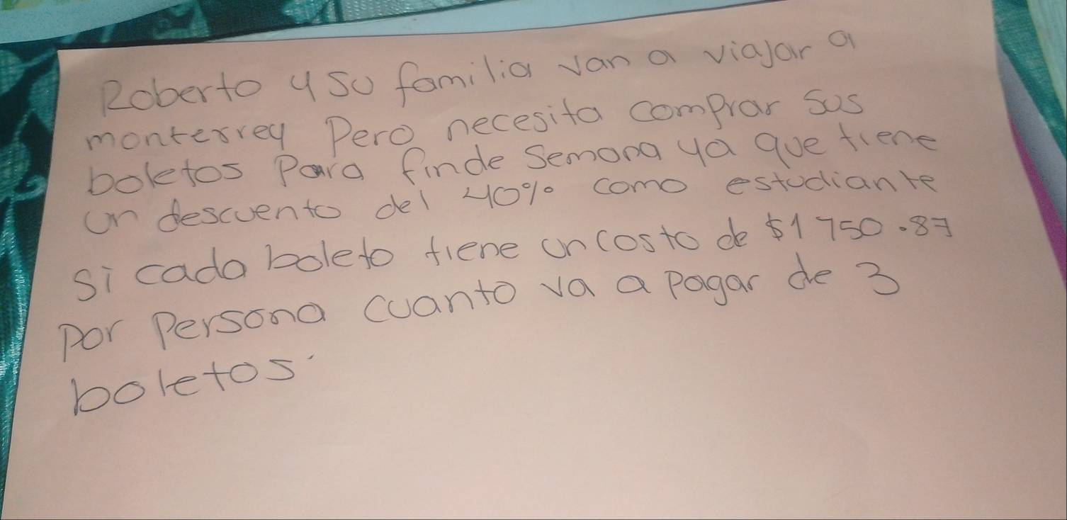 Roberto y so familia van a viayar a 
montesrey Pero necesifa comprar sos 
bolefos Para finde Semona ya gue fiene 
on descuento del 40% 0 como estudiante 
Si cada boleto fiene on costo de ¢1750. 87
por Persona cuanto va a pagar de 3
boletos