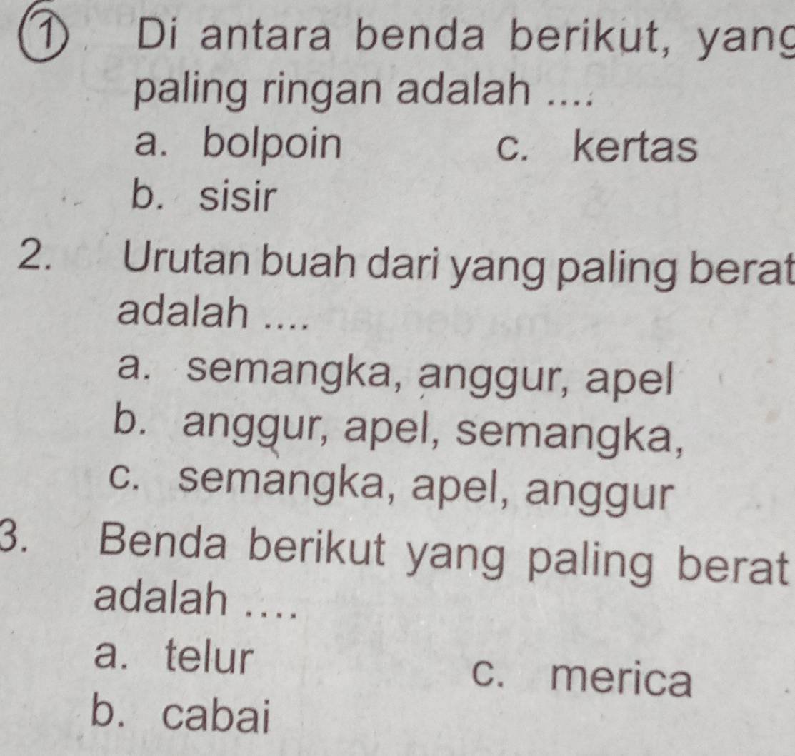 ① Di antara benda berikut, yang
paling ringan adalah ....
a. bolpoin c. kertas
b. sisir
2. Urutan buah dari yang paling berat
adalah ....
a. semangka, anggur, apel
b. anggur, apel, semangka,
c. semangka, apel, anggur
3. Benda berikut yang paling berat
adalah ....
a. telur c. merica
bù cabai