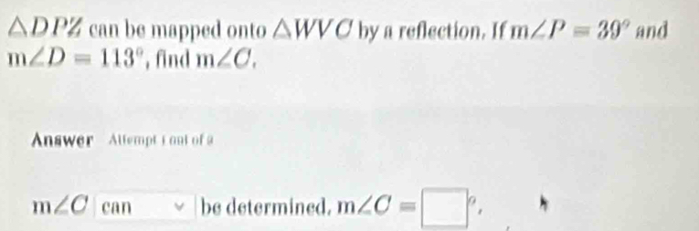 △ DPZ can be mapped onto △ WVC by a reflection. If m∠ P=39° and
m∠ D=113° , find m∠ C. 
Answer Altempt i ont of
m∠ C|can be determined. m∠ C=□°.