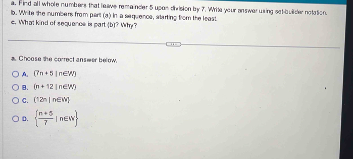 Find all whole numbers that leave remainder 5 upon division by 7. Write your answer using set-builder notation.
b. Write the numbers from part (a) in a sequence, starting from the least.
c. What kind of sequence is part (b)? Why?
a. Choose the correct answer below.
A.  7n+5|n∈ W
B.  n+12|n∈ W
C.  12n|n∈ W
D.   (n+5)/7 |n∈ W