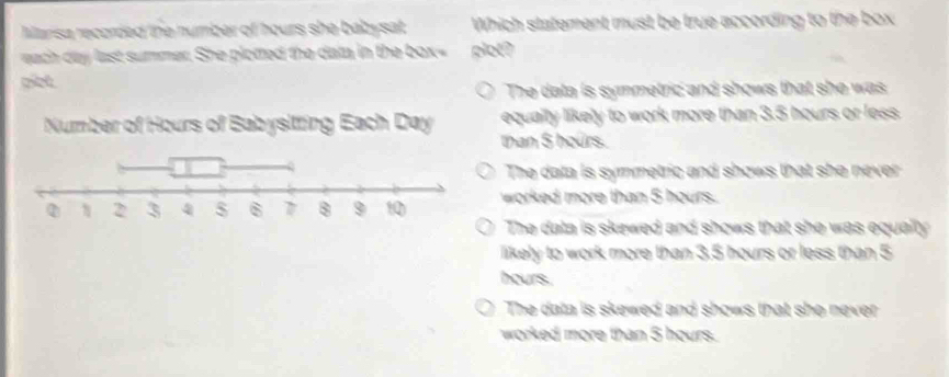 Marisa recorded the number of hours she babysat . Which statement must be true according to the box
each day last summer. She plotted the data in the box= glot?
giet
The data is symmetric and shows that she was
than $ hours. equally likely to work more than 3.5 hours or less.
The data is symmetric and shows that she never
worked more than 5 hours.
The data is skewed and shows that she was equally 
likely to work more than 3.5 hours or less than 5
hours.
The data is skewed and shows that she never 
worked more than 5 hours.